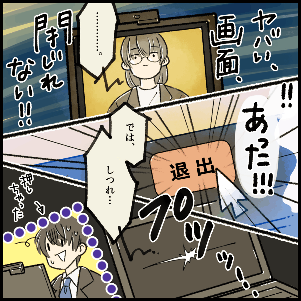 就活4コマ漫画3コマ目：「ヤバい、画面が閉じられない！！」と焦り、退出ボタンをようやく見つけて「あった！！」と勢いよくクリック。しかし「では、しつれい&hellip;」と挨拶の途中で画面を消してしまう。