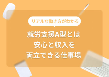 リアルな働き方がわかる 就労支援A型とは 安心と収入を 両立できる仕事場